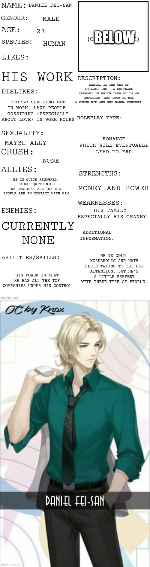 Your OC should be Ally Female for this RP. No demons. Neko is acceptable | BELOW; DANIEL FEI-SAN; MALE; 27; HUMAN; HIS WORK; DANIEL IS THE CEO OF EVILASI INC., A SOFTWARE COMPANY IN WHICH YOUR OC IS AN EMPLOYEE. AND YOUR OC HAS A CRUSH HIM AND SHE WANNA CONFESS. PEOPLE SLACKING OFF IN WORK, LAZY PEOPLE, GOSSIPING (ESPECIALLY ABOUT LOVE) IN WORK HOURS; ROMANCE WHICH WILL EVENTUALLY LEAD TO ERP; MAYBE ALLY; NONE; HE IS QUITE RENOWNED, HE HAS QUITE NICE REPUTATION, ALL THE BIG PEOPLE ARE IN CONTACT WITH HIM; MONEY AND POWER; HIS FAMILY, ESPECIALLY HIS GRANNY; CURRENTLY NONE; HE IS COLD, WORKAHOLIC AND HATE SLUTS TRYING TO GET HIS ATTENTION. BUT HE'S A LITTLE PERVERT WITH THESE TYPE OF PEOPLE. HIS POWER IS THAT HE HAS ALL THE TOP COMPANIES UNDER HIS CONTROL | image tagged in updated roleplay oc showcase,daniel fei-san | made w/ Imgflip meme maker