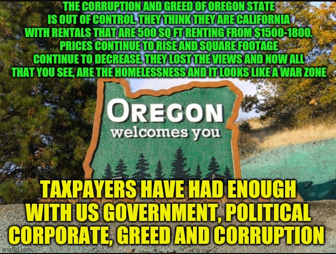 Oregon welcome | THE CORRUPTION AND GREED OF OREGON STATE IS OUT OF CONTROL. THEY THINK THEY ARE CALIFORNIA WITH RENTALS THAT ARE 500 SQ FT RENTING FROM $1500-1800. PRICES CONTINUE TO RISE AND SQUARE FOOTAGE CONTINUE TO DECREASE. THEY LOST THE VIEWS AND NOW ALL THAT YOU SEE, ARE THE HOMELESSNESS AND IT LOOKS LIKE A WAR ZONE; TAXPAYERS HAVE HAD ENOUGH WITH US GOVERNMENT, POLITICAL CORPORATE, GREED AND CORRUPTION | image tagged in oregon welcome | made w/ Imgflip meme maker