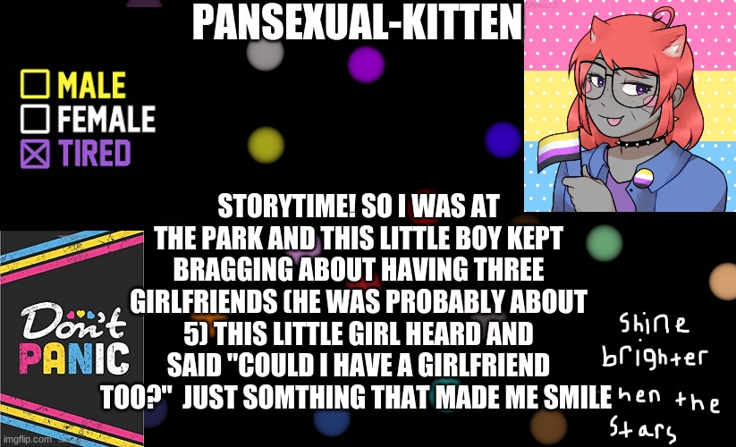 ~Pansexual-kitten~ | STORYTIME! SO I WAS AT THE PARK AND THIS LITTLE BOY KEPT BRAGGING ABOUT HAVING THREE GIRLFRIENDS (HE WAS PROBABLY ABOUT 5) THIS LITTLE GIRL HEARD AND SAID "COULD I HAVE A GIRLFRIEND TOO?"  JUST SOMETHING THAT MADE ME SMILE | image tagged in pansexual-kitten | made w/ Imgflip meme maker