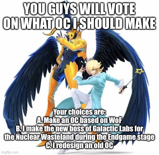 Or D. I make a dragon oc and give it to a random person | YOU GUYS WILL VOTE ON WHAT OC I SHOULD MAKE; Your choices are:
A. Make an OC based on WoF
B. I make the new boss of Galactic Labs for the Nuclear Wasteland during the Endgame stage
C. I redesign an old OC | made w/ Imgflip meme maker