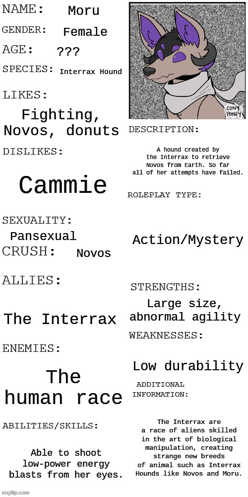 My piece for the OC Contest. She's mostly for use with Novos but CAN be used on her own for Interrax-based RPS. | Moru; Female; ??? Interrax Hound; Fighting, Novos, donuts; A hound created by the Interrax to retrieve Novos from Earth. So far all of her attempts have failed. Cammie; Action/Mystery; Pansexual; Novos; Large size, abnormal agility; The Interrax; Low durability; The human race; The Interrax are a race of aliens skilled in the art of biological manipulation, creating strange new breeds of animal such as Interrax Hounds like Novos and Moru. Able to shoot low-power energy blasts from her eyes. | image tagged in updated roleplay oc showcase,oc contest | made w/ Imgflip meme maker