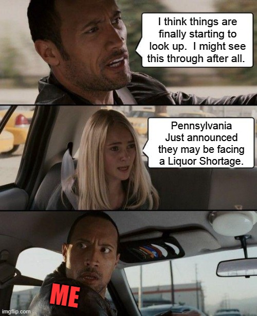 The Rock Driving | I think things are finally starting to look up.  I might see this through after all. Pennsylvania Just announced they may be facing a Liquor Shortage. ME | image tagged in memes,the rock driving | made w/ Imgflip meme maker