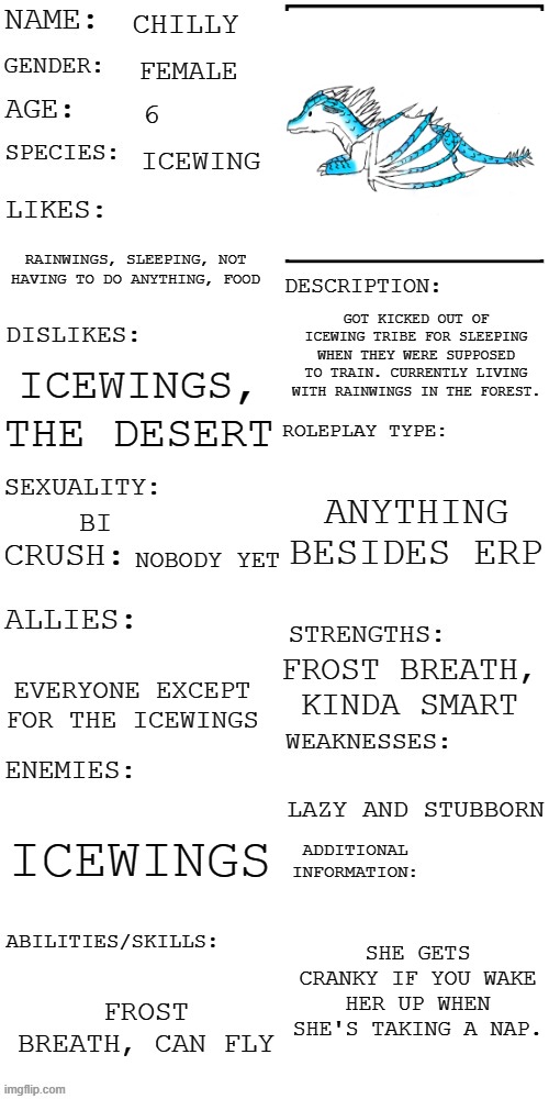 Since I couldn't find a picrew for icewings I had to draw it by hand ;-; | CHILLY; FEMALE; 6; ICEWING; RAINWINGS, SLEEPING, NOT HAVING TO DO ANYTHING, FOOD; GOT KICKED OUT OF ICEWING TRIBE FOR SLEEPING WHEN THEY WERE SUPPOSED TO TRAIN. CURRENTLY LIVING WITH RAINWINGS IN THE FOREST. ICEWINGS, THE DESERT; ANYTHING BESIDES ERP; BI; NOBODY YET; FROST BREATH, KINDA SMART; EVERYONE EXCEPT FOR THE ICEWINGS; LAZY AND STUBBORN; ICEWINGS; SHE GETS CRANKY IF YOU WAKE HER UP WHEN SHE'S TAKING A NAP. FROST BREATH, CAN FLY | image tagged in updated roleplay oc showcase,oc contest | made w/ Imgflip meme maker