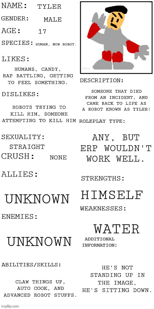 For the OC contest! He can also be used as a normal role-playing oc. | TYLER; MALE; 17; HUMAN, NOW ROBOT. HUMANS, CANDY, RAP BATTLING, GETTING TO FEEL SOMETHING. SOMEONE THAT DIED FROM AN INCIDENT, AND CAME BACK TO LIFE AS A ROBOT KNOWN AS TYLER! ROBOTS TRYING TO KILL HIM, SOMEONE ATTEMPTING TO KILL HIM; ANY, BUT ERP WOULDN'T WORK WELL. STRAIGHT; NONE; HIMSELF; UNKNOWN; WATER; UNKNOWN; HE'S NOT STANDING UP IN THE IMAGE, HE'S SITTING DOWN. CLAW THINGS UP, AUTO COOK, AND ADVANCED ROBOT STUFFS. | image tagged in updated roleplay oc showcase,oc contest | made w/ Imgflip meme maker