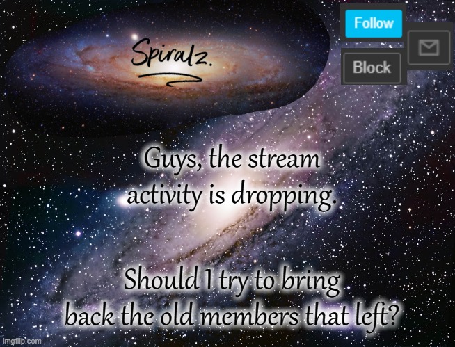 If I win the Msmg_Election, we'll probably get a bunch more followers too. | Guys, the stream activity is dropping. Should I try to bring back the old members that left? | image tagged in spiralz galaxy template | made w/ Imgflip meme maker