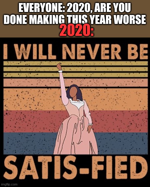 Hamilton I Will Never Be Satisfied | 2020:; EVERYONE: 2020, ARE YOU DONE MAKING THIS YEAR WORSE | image tagged in hamilton i will never be satisfied | made w/ Imgflip meme maker