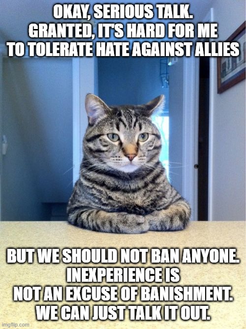 I'm gonna be real with y'all, Octillery or anyone else who's a bit naïve, doesn't deserve to be banned. | OKAY, SERIOUS TALK.
GRANTED, IT'S HARD FOR ME
TO TOLERATE HATE AGAINST ALLIES; BUT WE SHOULD NOT BAN ANYONE.
INEXPERIENCE IS NOT AN EXCUSE OF BANISHMENT.
WE CAN JUST TALK IT OUT. | image tagged in memes,take a seat cat | made w/ Imgflip meme maker