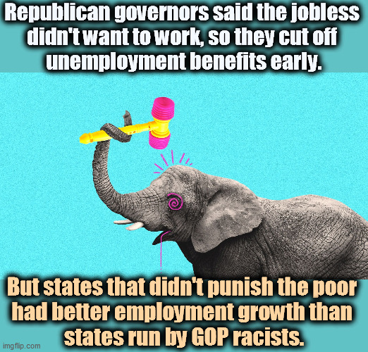 Nothing gladdens the heart of a Republican like grinding the faces of the poor. | Republican governors said the jobless 
didn't want to work, so they cut off 
unemployment benefits early. But states that didn't punish the poor 
had better employment growth than 
states run by GOP racists. | image tagged in racist,republican,governor,hate,unemployed | made w/ Imgflip meme maker