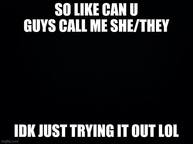 :p | SO LIKE CAN U GUYS CALL ME SHE/THEY; IDK JUST TRYING IT OUT LOL | image tagged in black background | made w/ Imgflip meme maker