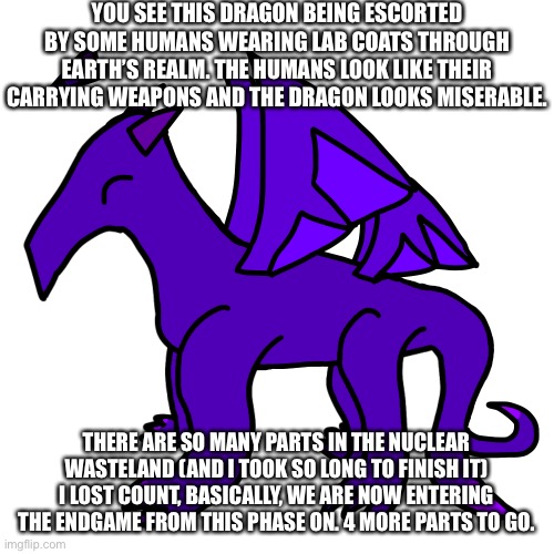 I’m taking way too long and I need to condense this, any parts forgotten will be condensed into stories in the OCs_memez stream | YOU SEE THIS DRAGON BEING ESCORTED BY SOME HUMANS WEARING LAB COATS THROUGH EARTH’S REALM. THE HUMANS LOOK LIKE THEIR CARRYING WEAPONS AND THE DRAGON LOOKS MISERABLE. THERE ARE SO MANY PARTS IN THE NUCLEAR WASTELAND (AND I TOOK SO LONG TO FINISH IT) I LOST COUNT, BASICALLY, WE ARE NOW ENTERING THE ENDGAME FROM THIS PHASE ON. 4 MORE PARTS TO GO. | made w/ Imgflip meme maker