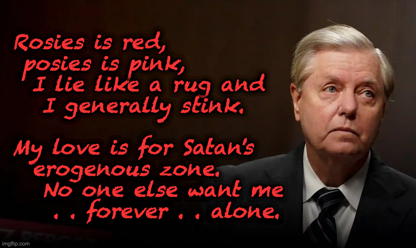 GOP poetry corner (it could become a regular thing) | Rosies is red,
 posies is pink,
  I lie like a rug and
   I generally stink.
 
My love is for Satan's
  erogenous zone.
   No one else want me
    . . forever . . alone. | image tagged in memes,gop poetry corner,lindsey graham | made w/ Imgflip meme maker