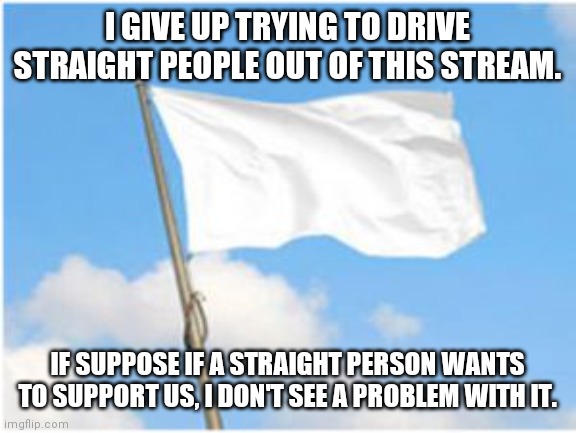Announcement | I GIVE UP TRYING TO DRIVE STRAIGHT PEOPLE OUT OF THIS STREAM. IF SUPPOSE IF A STRAIGHT PERSON WANTS TO SUPPORT US, I DON'T SEE A PROBLEM WITH IT. | image tagged in white flag | made w/ Imgflip meme maker