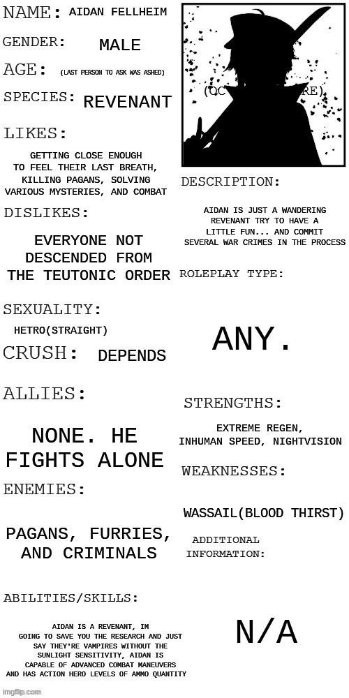 me discovering i used the old template, woop dee do. | AIDAN FELLHEIM; MALE; (LAST PERSON TO ASK WAS ASHED); REVENANT; GETTING CLOSE ENOUGH TO FEEL THEIR LAST BREATH, KILLING PAGANS, SOLVING VARIOUS MYSTERIES, AND COMBAT; AIDAN IS JUST A WANDERING REVENANT TRY TO HAVE A LITTLE FUN... AND COMMIT SEVERAL WAR CRIMES IN THE PROCESS; EVERYONE NOT DESCENDED FROM THE TEUTONIC ORDER; ANY. HETRO(STRAIGHT); DEPENDS; EXTREME REGEN, INHUMAN SPEED, NIGHTVISION; NONE. HE FIGHTS ALONE; WASSAIL(BLOOD THIRST); PAGANS, FURRIES, AND CRIMINALS; N/A; AIDAN IS A REVENANT, IM GOING TO SAVE YOU THE RESEARCH AND JUST SAY THEY'RE VAMPIRES WITHOUT THE SUNLIGHT SENSITIVITY, AIDAN IS CAPABLE OF ADVANCED COMBAT MANEUVERS AND HAS ACTION HERO LEVELS OF AMMO QUANTITY | image tagged in updated roleplay oc showcase | made w/ Imgflip meme maker