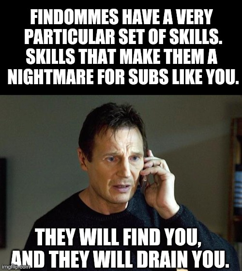 Taken Findom | FINDOMMES HAVE A VERY
 PARTICULAR SET OF SKILLS.
SKILLS THAT MAKE THEM A
 NIGHTMARE FOR SUBS LIKE YOU. THEY WILL FIND YOU, 
AND THEY WILL DRAIN YOU. | image tagged in memes,liam neeson taken 2 | made w/ Imgflip meme maker