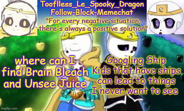 I need it now | where can I find Brain Bleach and Unsee Juice; Googling Ship Kids that have ships can lead to things I never want to see | image tagged in tooflless's dreamtale temp | made w/ Imgflip meme maker