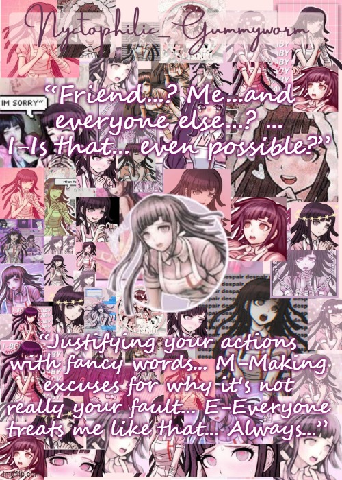 “Ah, so in the end...you're all just a bunch of bullies, huh?” These are some of my favorite Mikan quotes | “Friend...? Me...and everyone else...? ... I-Is that... even possible?”; “Justifying your actions with fancy words... M-Making excuses for why it's not really your fault... E-Everyone treats me like that... Always...” | image tagged in updated gummyworm mikan temp cause they tinker too much- | made w/ Imgflip meme maker