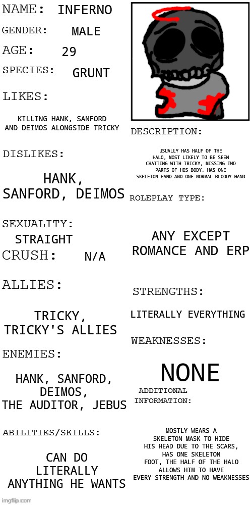 My submission for the OC contest | INFERNO; MALE; 29; GRUNT; KILLING HANK, SANFORD AND DEIMOS ALONGSIDE TRICKY; USUALLY HAS HALF OF THE HALO, MOST LIKELY TO BE SEEN CHATTING WITH TRICKY, MISSING TWO PARTS OF HIS BODY, HAS ONE SKELETON HAND AND ONE NORMAL BLOODY HAND; HANK, SANFORD, DEIMOS; ANY EXCEPT ROMANCE AND ERP; STRAIGHT; N/A; LITERALLY EVERYTHING; TRICKY, TRICKY'S ALLIES; NONE; HANK, SANFORD, DEIMOS, THE AUDITOR, JEBUS; MOSTLY WEARS A SKELETON MASK TO HIDE HIS HEAD DUE TO THE SCARS, HAS ONE SKELETON FOOT, THE HALF OF THE HALO ALLOWS HIM TO HAVE EVERY STRENGTH AND NO WEAKNESSES; CAN DO LITERALLY ANYTHING HE WANTS | image tagged in updated roleplay oc showcase,oc contest | made w/ Imgflip meme maker