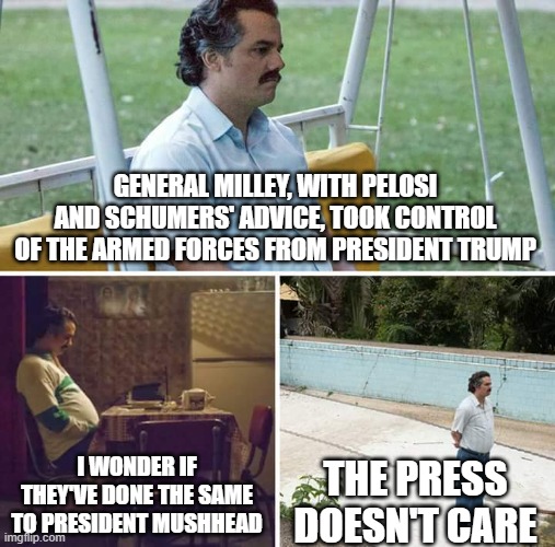 Sad Pablo Escobar | GENERAL MILLEY, WITH PELOSI AND SCHUMERS' ADVICE, TOOK CONTROL OF THE ARMED FORCES FROM PRESIDENT TRUMP; I WONDER IF THEY'VE DONE THE SAME TO PRESIDENT MUSHHEAD; THE PRESS DOESN'T CARE | image tagged in memes,sad pablo escobar | made w/ Imgflip meme maker