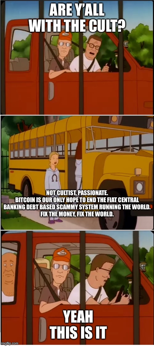 Are y'all with the cult | ARE Y’ALL WITH THE CULT? NOT CULTIST, PASSIONATE.

BITCOIN IS OUR ONLY HOPE TO END THE FIAT CENTRAL BANKING DEBT BASED SCAMMY SYSTEM RUNNING THE WORLD.

FIX THE MONEY, FIX THE WORLD. YEAH THIS IS IT | image tagged in are y'all with the cult | made w/ Imgflip meme maker