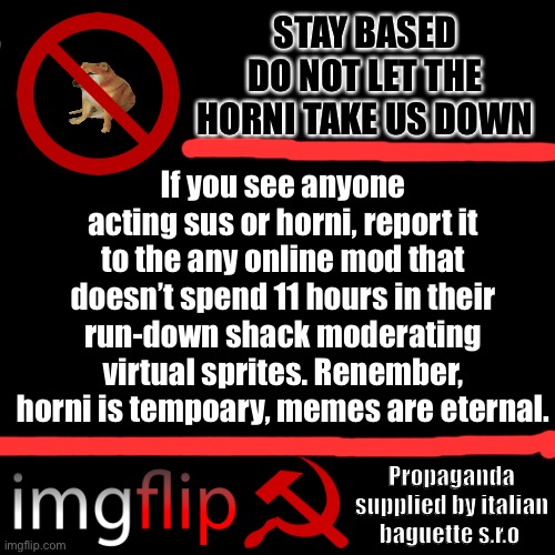 Propaganda temp no.2 | STAY BASED
DO NOT LET THE HORNI TAKE US DOWN; If you see anyone acting sus or horni, report it to the any online mod that doesn’t spend 11 hours in their run-down shack moderating virtual sprites. Renember, horni is tempoary, memes are eternal. Propaganda supplied by italian baguette s.r.o | image tagged in memes,blank transparent square,propaganda,communism,imgflip,go to horny jail | made w/ Imgflip meme maker