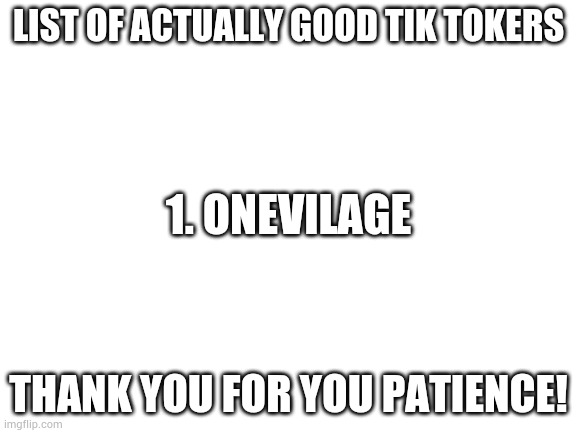 List of actually good Tik Tokers | LIST OF ACTUALLY GOOD TIK TOKERS; 1. ONEVILAGE; THANK YOU FOR YOU PATIENCE! | image tagged in blank white template | made w/ Imgflip meme maker