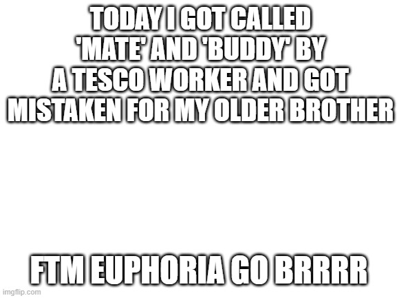 first time wearing a packer out and actually going out so yay | TODAY I GOT CALLED 'MATE' AND 'BUDDY' BY A TESCO WORKER AND GOT MISTAKEN FOR MY OLDER BROTHER; FTM EUPHORIA GO BRRRR | image tagged in blank white template,lgbtq | made w/ Imgflip meme maker
