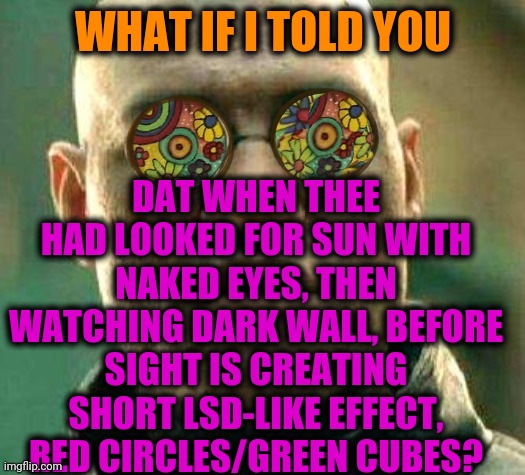 -Don't be scarred, all natural. | WHAT IF I TOLD YOU; DAT WHEN THEE HAD LOOKED FOR SUN WITH NAKED EYES, THEN WATCHING DARK WALL, BEFORE SIGHT IS CREATING SHORT LSD-LIKE EFFECT, RED CIRCLES/GREEN CUBES? | image tagged in acid kicks in morpheus,sun,my eyes,lsd,mass effect,don't do drugs | made w/ Imgflip meme maker
