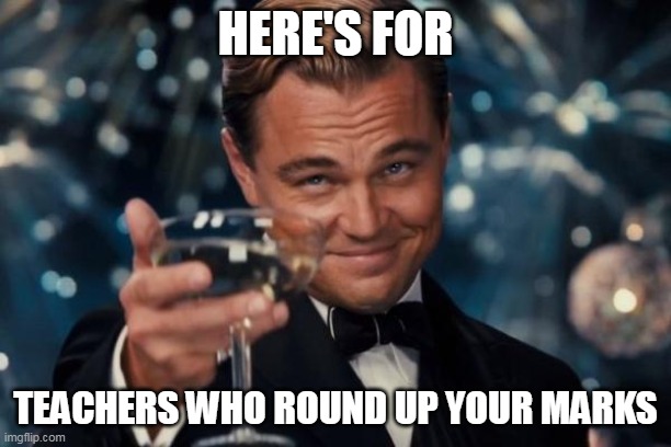 here's for teachers who round up your marks | HERE'S FOR; TEACHERS WHO ROUND UP YOUR MARKS | image tagged in memes,leonardo dicaprio cheers | made w/ Imgflip meme maker