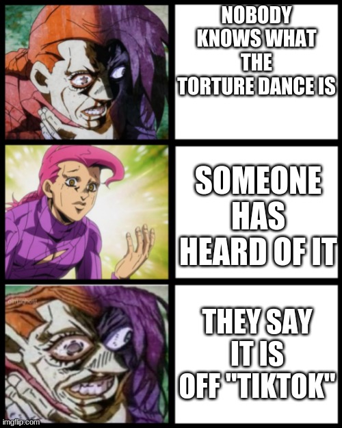 tik tok disgust | NOBODY KNOWS WHAT THE TORTURE DANCE IS; SOMEONE HAS HEARD OF IT; THEY SAY IT IS OFF "TIKTOK" | image tagged in jojo doppio | made w/ Imgflip meme maker