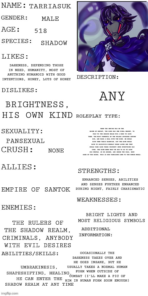 Read description for story obviously | TARRIASUK; MALE; 518; SHADOW; DARKNESS, DEFENDING THOSE IN NEED, HUMANITY, MOST OF ANYTHING HUMANOID WITH GOOD INTENTIONS, HONEY, LOTS OF HONEY; ANY; BRIGHTNESS, HIS OWN KIND; WHEN THE EMPIRE WAS ON THE BRINK OF DEFEAT, THE KING HAD ONE FINAL RESORT, TO PRAY TO THE SHADOW REALM FOR A HERO TO SAVE THEM. THE MOST POWERFUL OF THE RULERS APPEARED BEFORE HIM, AND MADE A DEAL WITH THE KING. HE WOULD GIVE THEM THEIR CHAMPION, BUT THE KING WOULD HAVE TO SACRIFICE HIMSELF YEARS LATER AND THEY WOULD TAKE BACK THERE PROPERTY ONCE EVERYTHING WAS OVER. THE KING KNEW WHAT HE HAD TO DO TO SAVE HIS PEOPLE, SO HE AGREED, AND SHOOK THE COLD, BONY HAND OF THE BEING. THIS IS HOW TARRIASUK CAME TO THE HUMAN WORLD. PANSEXUAL; NONE; ENHANCED SENSES, ABILITIES AND SENSES FURTHER ENHANCED DURING NIGHT, FAIRLY CHARISMATIC; EMPIRE OF SANTOK; BRIGHT LIGHTS AND MOST RELIGIOUS SYMBOLS; THE RULERS OF THE SHADOW REALM, CRIMINALS, ANYBODY WITH EVIL DESIRES; OCCASIONALLY THE DARKNESS TAKES OVER AND HE GOES INSANE, BUT HE USUALLY TAKES A NORMAL HUMAN FORM WHEN OUTSIDE OF COMBAT (I'LL MAKE A PIC OF HIM IN HUMAN FORM SOON ENOUGH); UMBRAKINESIS, SHAPESHIFTING, HEALING, HE CAN ENTER THE SHADOW REALM AT ANY TIME | image tagged in updated roleplay oc showcase,you were wroooong,thought i would make an evil guy did ya,it's weird ik | made w/ Imgflip meme maker