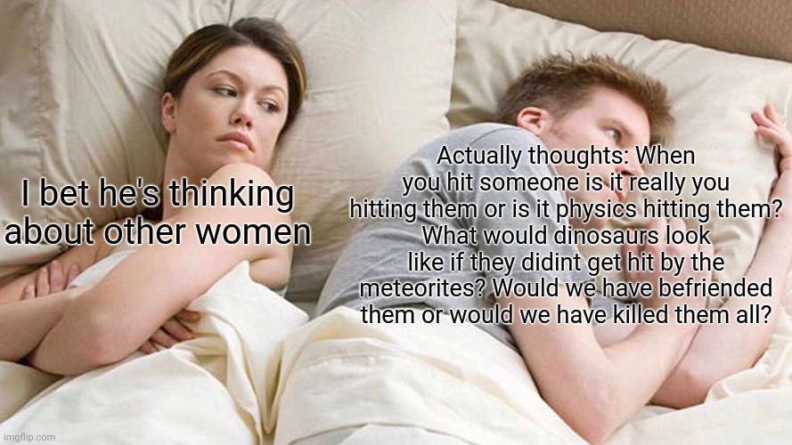 What men are actually thinking about | Actually thoughts: When you hit someone is it really you hitting them or is it physics hitting them?
What would dinosaurs look like if they didint get hit by the meteorites? Would we have befriended them or would we have killed them all? I bet he's thinking about other women | image tagged in memes,i bet he's thinking about other women | made w/ Imgflip meme maker
