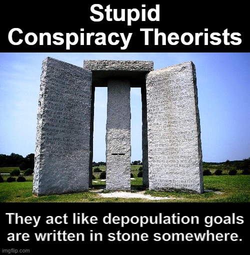 The globalists are eliminating "useless eaters" in the culling of the Great Reset. | Stupid
Conspiracy Theorists; They act like depopulation goals
are written in stone somewhere. | image tagged in georgia guidestones,nwo,globalists,depopulation,vaccines | made w/ Imgflip meme maker