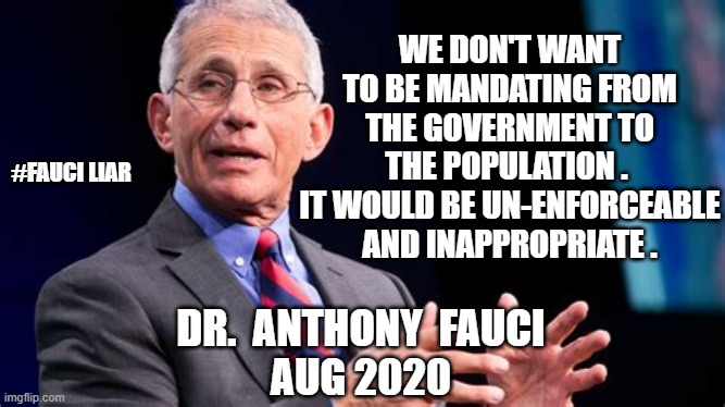 Fraud Fauci | WE DON'T WANT TO BE MANDATING FROM THE GOVERNMENT TO THE POPULATION . 
IT WOULD BE UN-ENFORCEABLE AND INAPPROPRIATE . #FAUCI LIAR; DR.  ANTHONY  FAUCI
AUG 2020 | image tagged in fauci,vaccine,pandemic,covid19,biden,liberals | made w/ Imgflip meme maker