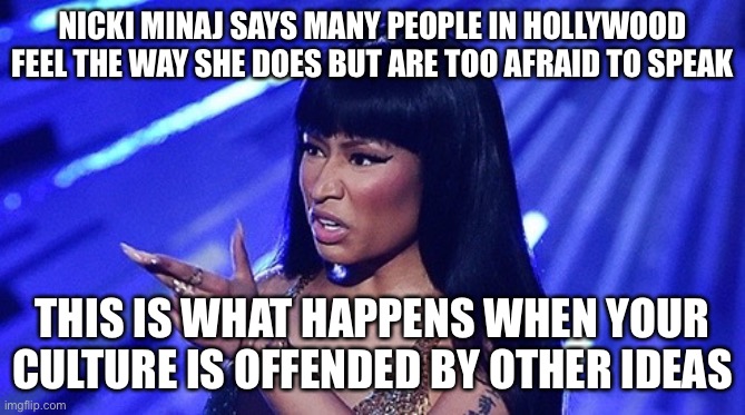 I don’t agree with her on many things but she is spot on here | NICKI MINAJ SAYS MANY PEOPLE IN HOLLYWOOD FEEL THE WAY SHE DOES BUT ARE TOO AFRAID TO SPEAK; THIS IS WHAT HAPPENS WHEN YOUR CULTURE IS OFFENDED BY OTHER IDEAS | image tagged in nicki minaj,politics,cancel culture,vaccines | made w/ Imgflip meme maker