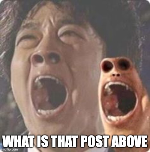 aaaaaaaaaaaaaaaaaaaaaaaaaaaaaaaaaaaaaaaaaaaaaaaaaa | WHAT IS THAT POST ABOVE | image tagged in aaaaaaaaaaaaaaaaaaaaaaaaaaaaaaaaaaaaaaaaaaaaaaaaaa | made w/ Imgflip meme maker
