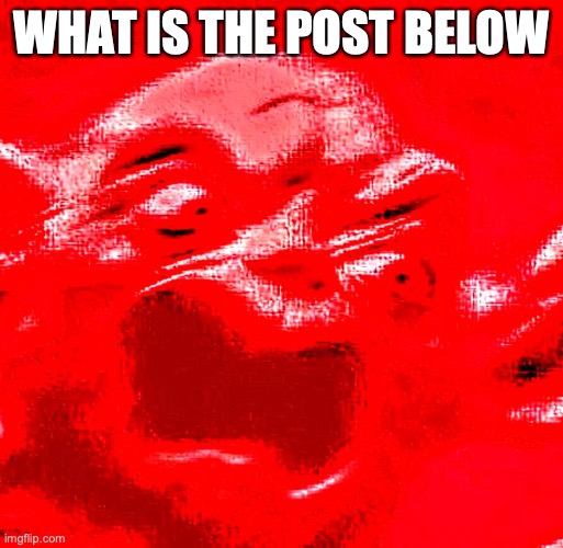 VERY LOUD SCREAMING | WHAT IS THE POST BELOW | image tagged in very loud screaming | made w/ Imgflip meme maker