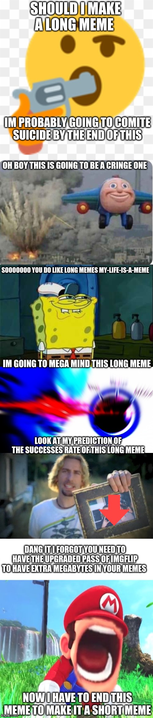 short meme | SHOULD I MAKE A LONG MEME; IM PROBABLY GOING TO COMITE SUICIDE BY THE END OF THIS; OH BOY THIS IS GOING TO BE A CRINGE ONE; SOOOOOOO YOU DO LIKE LONG MEMES MY-LIFE-IS-A-MEME; IM GOING TO MEGA MIND THIS LONG MEME; LOOK AT MY PREDICTION OF THE SUCCESSES RATE OF THIS LONG MEME; DANG IT I FORGOT YOU NEED TO HAVE THE UPGRADED PASS OF IMGFLIP TO HAVE EXTRA MEGABYTES IN YOUR MEMES; NOW I HAVE TO END THIS MEME TO MAKE IT A SHORT MEME | image tagged in the thinking suicide emoji,flying thomas the train,spongebob soooo,mega mind size,look at this photograph,mario screaming | made w/ Imgflip meme maker