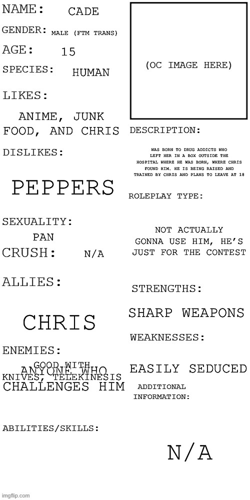 Had to fix something | CADE; MALE (FTM TRANS); 15; HUMAN; ANIME, JUNK FOOD, AND CHRIS; WAS BORN TO DRUG ADDICTS WHO LEFT HER IN A BOX OUTSIDE THE HOSPITAL WHERE HE WAS BORN, WHERE CHRIS FOUND HIM. HE IS BEING RAISED AND TRAINED BY CHRIS AND PLANS TO LEAVE AT 18; PEPPERS; NOT ACTUALLY GONNA USE HIM, HE’S JUST FOR THE CONTEST; PAN; N/A; SHARP WEAPONS; CHRIS; GOOD WITH KNIVES, TELEKINESIS; ANYONE WHO CHALLENGES HIM; EASILY SEDUCED; N/A | image tagged in updated roleplay oc showcase,oc contest | made w/ Imgflip meme maker