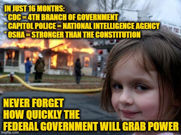 Disaster Girl Meme | IN JUST 16 MONTHS:
* CDC = 4TH BRANCH OF GOVERNMENT
* CAPITOL POLICE = NATIONAL INTELLIGENCE AGENCY
* OSHA = STRONGER THAN THE CONSTITUTION; NEVER FORGET HOW QUICKLY THE FEDERAL GOVERNMENT WILL GRAB POWER | image tagged in memes,disaster girl | made w/ Imgflip meme maker