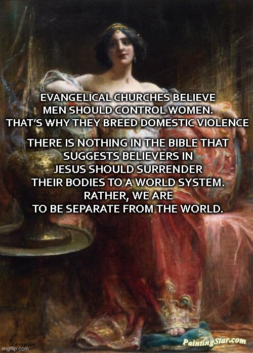 Not Yo Momma | THERE IS NOTHING IN THE BIBLE THAT SUGGESTS BELIEVERS IN JESUS SHOULD SURRENDER THEIR BODIES TO A WORLD SYSTEM.
RATHER, WE ARE TO BE SEPARATE FROM THE WORLD. EVANGELICAL CHURCHES BELIEVE MEN SHOULD CONTROL WOMEN. THAT’S WHY THEY BREED DOMESTIC VIOLENCE | image tagged in so what semore,go home,timesheet reminder,the scroll of truth | made w/ Imgflip meme maker