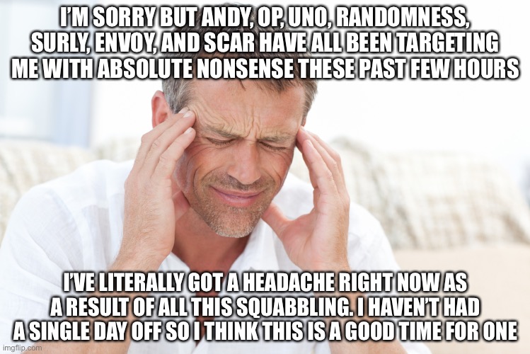 Not to sound like I’m complaining but it’s just been so nonstop for me irl and online. I just need a day because I’m struggling. | I’M SORRY BUT ANDY, OP, UNO, RANDOMNESS, SURLY, ENVOY, AND SCAR HAVE ALL BEEN TARGETING ME WITH ABSOLUTE NONSENSE THESE PAST FEW HOURS; I’VE LITERALLY GOT A HEADACHE RIGHT NOW AS A RESULT OF ALL THIS SQUABBLING. I HAVEN’T HAD A SINGLE DAY OFF SO I THINK THIS IS A GOOD TIME FOR ONE | image tagged in looks like,i reached,my limit,be back soon,just need,to recharge | made w/ Imgflip meme maker