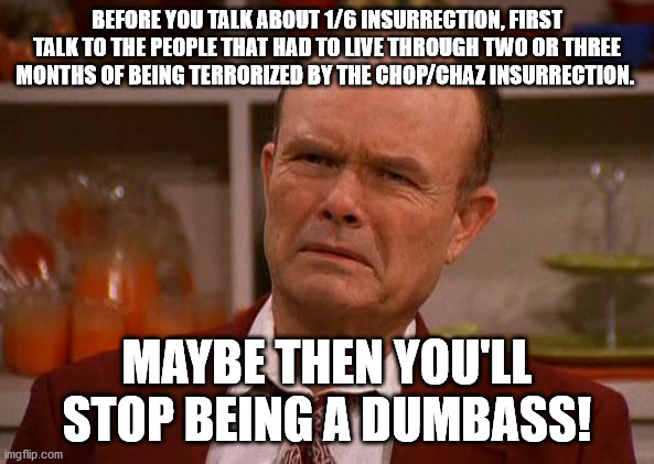 Message to those that rant and rave about 1/6. | BEFORE YOU TALK ABOUT 1/6 INSURRECTION, FIRST TALK TO THE PEOPLE THAT HAD TO LIVE THROUGH TWO OR THREE MONTHS OF BEING TERRORIZED BY THE CHOP/CHAZ INSURRECTION. MAYBE THEN YOU'LL STOP BEING A DUMBASS! | image tagged in displeased red forman,chop,liberal hypocrisy,stupid people,political meme | made w/ Imgflip meme maker