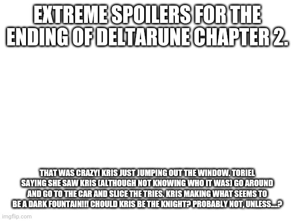 Deltarune chapter 2 let's GOOOOOOOOOOO!!!!!!!!!!!!!!!!!!! | EXTREME SPOILERS FOR THE ENDING OF DELTARUNE CHAPTER 2. NoW's YouR ChAnce TO Be A BiG SHOt! THAT WAS CRAZY! KRIS JUST JUMPING OUT THE WINDOW. TORIEL SAYING SHE SAW KRIS (ALTHOUGH NOT KNOWING WHO IT WAS) GO AROUND AND GO TO THE CAR AND SLICE THE TRIES. KRIS MAKING WHAT SEEMS TO BE A DARK FOUNTAIN!!! CHOULD KRIS BE THE KNIGHT? PROBABLY NOT, UNLESS....? | image tagged in blank white template | made w/ Imgflip meme maker
