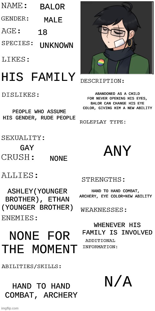 This Balor! Oc Challenge, why not- | BALOR; MALE; 18; UNKNOWN; HIS FAMILY; ABANDONED AS A CHILD FOR NEVER OPENING HIS EYES, BALOR CAN CHANGE HIS EYE COLOR, GIVING HIM A NEW ABILITY; PEOPLE WHO ASSUME HIS GENDER, RUDE PEOPLE; ANY; GAY; NONE; HAND TO HAND COMBAT, ARCHERY, EYE COLOR=NEW ABILITY; ASHLEY(YOUNGER BROTHER), ETHAN (YOUNGER BROTHER); WHENEVER HIS FAMILY IS INVOLVED; NONE FOR THE MOMENT; N/A; HAND TO HAND COMBAT, ARCHERY | image tagged in updated roleplay oc showcase | made w/ Imgflip meme maker