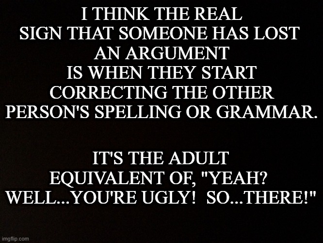 Black background  |  I THINK THE REAL SIGN THAT SOMEONE HAS LOST 
AN ARGUMENT
IS WHEN THEY START CORRECTING THE OTHER PERSON'S SPELLING OR GRAMMAR. IT'S THE ADULT EQUIVALENT OF, "YEAH?  WELL...YOU'RE UGLY!  SO...THERE!" | image tagged in black background,grammar nazi | made w/ Imgflip meme maker