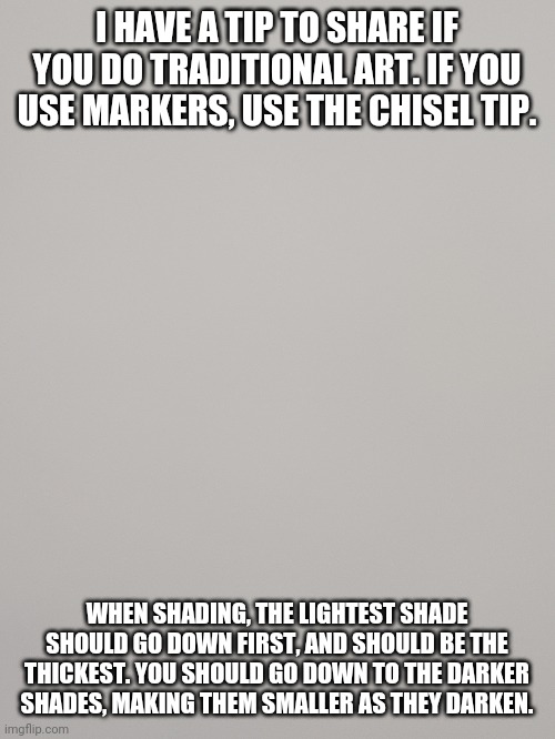 Tip | I HAVE A TIP TO SHARE IF YOU DO TRADITIONAL ART. IF YOU USE MARKERS, USE THE CHISEL TIP. WHEN SHADING, THE LIGHTEST SHADE SHOULD GO DOWN FIRST, AND SHOULD BE THE THICKEST. YOU SHOULD GO DOWN TO THE DARKER SHADES, MAKING THEM SMALLER AS THEY DARKEN. | image tagged in shading | made w/ Imgflip meme maker