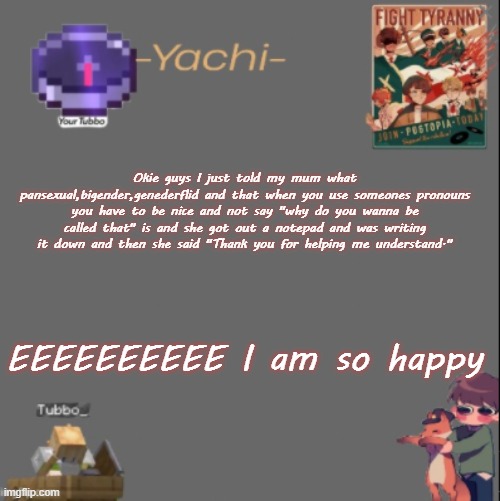 Yachis Tubbo temp | Okie guys I just told my mum what pansexual,bigender,genederflid and that when you use someones pronouns you have to be nice and not say "why do you wanna be called that" is and she got out a notepad and was writing it down and then she said "Thank you for helping me understand."; EEEEEEEEEE I am so happy | image tagged in yachis tubbo temp | made w/ Imgflip meme maker
