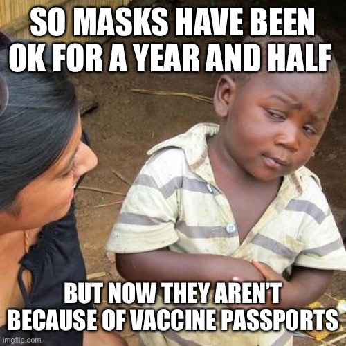 Fun2 | SO MASKS HAVE BEEN OK FOR A YEAR AND HALF; BUT NOW THEY AREN’T BECAUSE OF VACCINE PASSPORTS | image tagged in memes,third world skeptical kid | made w/ Imgflip meme maker