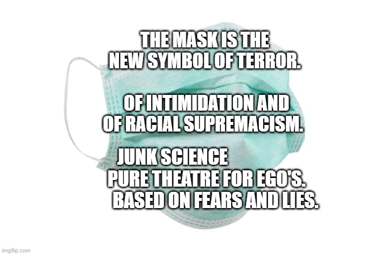 Face mask | THE MASK IS THE NEW SYMBOL OF TERROR.                  OF INTIMIDATION AND OF RACIAL SUPREMACISM. JUNK SCIENCE                     PURE THEATRE FOR EGO'S.             BASED ON FEARS AND LIES. | image tagged in face mask | made w/ Imgflip meme maker