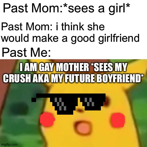 Surprised Pikachu Meme | Past Mom:*sees a girl*; Past Mom: i think she would make a good girlfriend; Past Me:; I AM GAY MOTHER *SEES MY CRUSH AKA MY FUTURE BOYFRIEND* | image tagged in memes,surprised pikachu | made w/ Imgflip meme maker